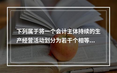 下列属于将一个会计主体持续的生产经营活动划分为若干个相等的会