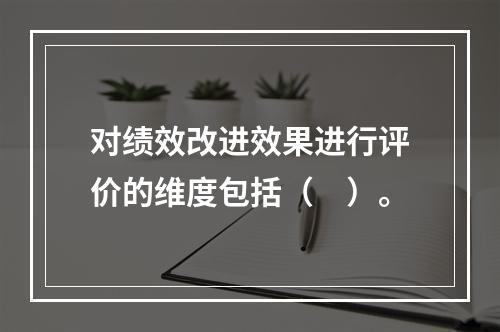 对绩效改进效果进行评价的维度包括（　）。