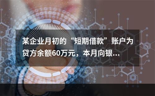 某企业月初的“短期借款”账户为贷方余额60万元，本月向银行借