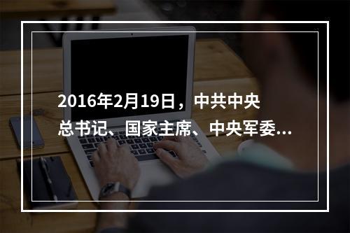 2016年2月19日，中共中央总书记、国家主席、中央军委主席