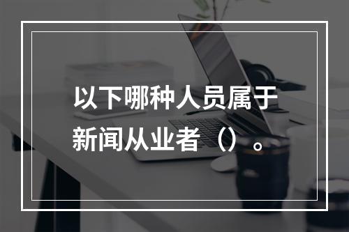 以下哪种人员属于新闻从业者（）。