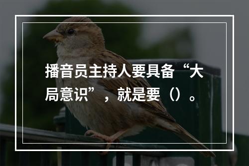 播音员主持人要具备“大局意识”，就是要（）。