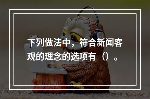 下列做法中，符合新闻客观的理念的选项有（）。