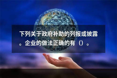 下列关于政府补助的列报或披露。企业的做法正确的有（）。