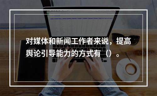 对媒体和新闻工作者来说，提高舆论引导能力的方式有（）。