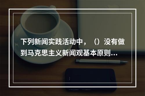 下列新闻实践活动中，（）没有做到马克思主义新闻观基本原则与工