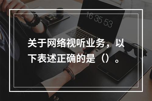 关于网络视听业务，以下表述正确的是（）。