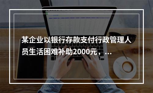 某企业以银行存款支付行政管理人员生活困难补助2000元，下列