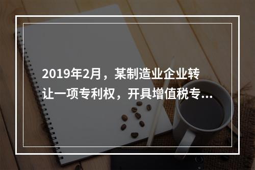 2019年2月，某制造业企业转让一项专利权，开具增值税专用发