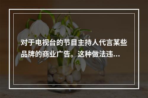 对于电视台的节目主持人代言某些品牌的商业广告。这种做法违反了