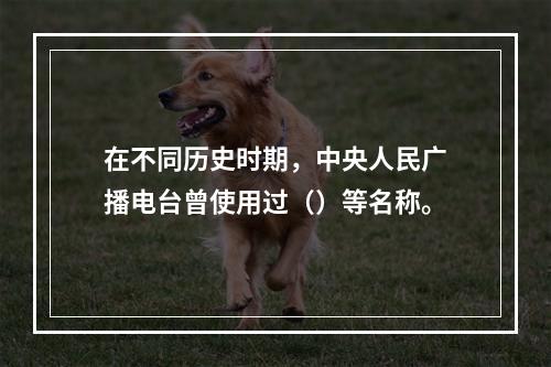 在不同历史时期，中央人民广播电台曾使用过（）等名称。