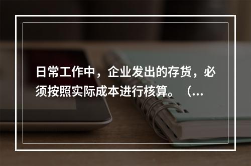 日常工作中，企业发出的存货，必须按照实际成本进行核算。（　）