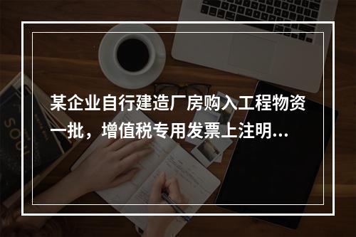 某企业自行建造厂房购入工程物资一批，增值税专用发票上注明的价