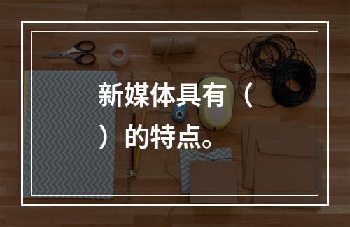 新媒体具有（）的特点。