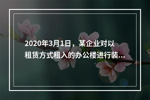 2020年3月1日，某企业对以租赁方式租入的办公楼进行装修，