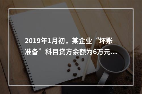 2019年1月初，某企业“坏账准备”科目贷方余额为6万元。1