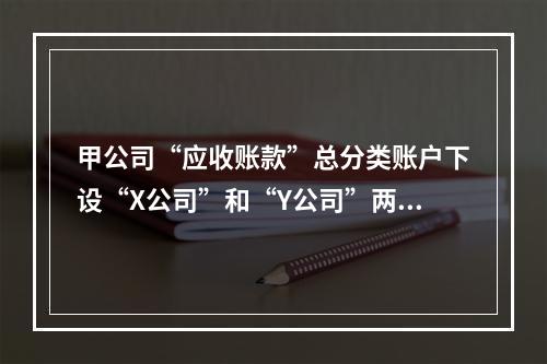 甲公司“应收账款”总分类账户下设“X公司”和“Y公司”两个明