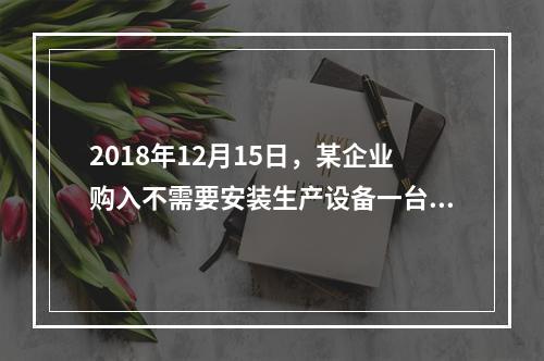 2018年12月15日，某企业购入不需要安装生产设备一台，原