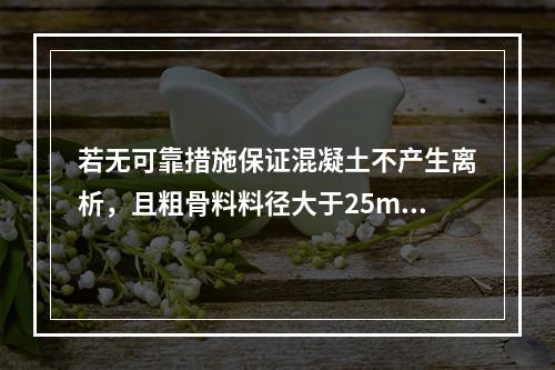 若无可靠措施保证混凝土不产生离析，且粗骨料料径大于25mm时