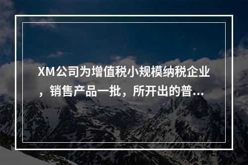 XM公司为增值税小规模纳税企业，销售产品一批，所开出的普通发