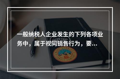 一般纳税人企业发生的下列各项业务中，属于视同销售行为，要计算