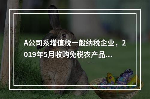 A公司系增值税一般纳税企业，2019年5月收购免税农产品一批