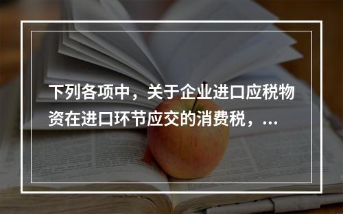 下列各项中，关于企业进口应税物资在进口环节应交的消费税，可能