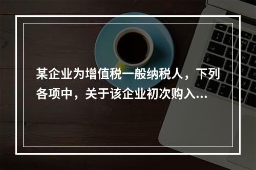 某企业为增值税一般纳税人，下列各项中，关于该企业初次购入增值