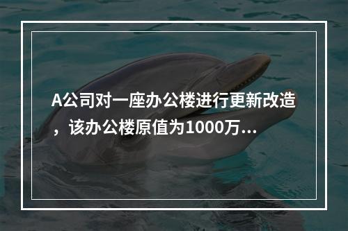 A公司对一座办公楼进行更新改造，该办公楼原值为1000万元，