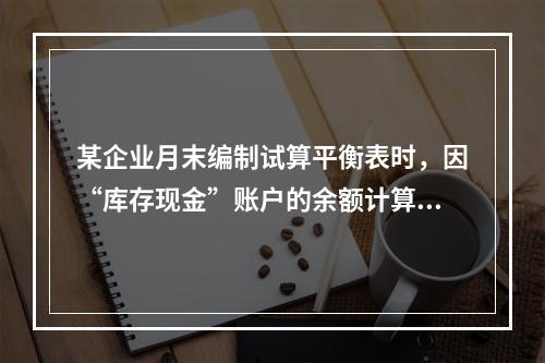 某企业月末编制试算平衡表时，因“库存现金”账户的余额计算不正