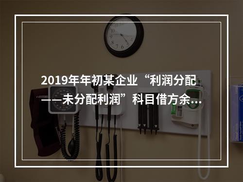 2019年年初某企业“利润分配——未分配利润”科目借方余额2