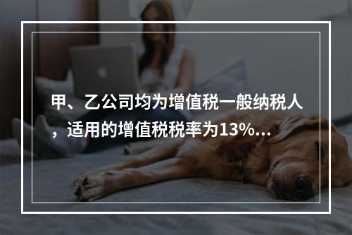 甲、乙公司均为增值税一般纳税人，适用的增值税税率为13%，甲