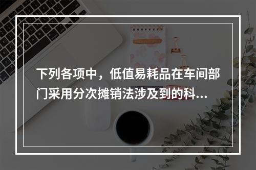 下列各项中，低值易耗品在车间部门采用分次摊销法涉及到的科目有