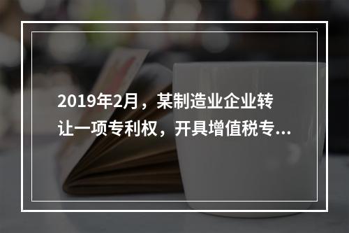 2019年2月，某制造业企业转让一项专利权，开具增值税专用发