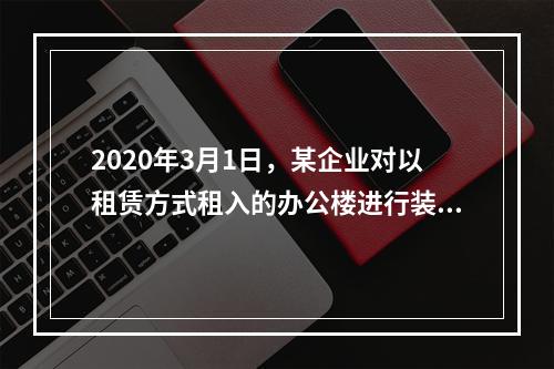 2020年3月1日，某企业对以租赁方式租入的办公楼进行装修，