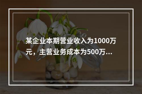 某企业本期营业收入为1000万元，主营业务成本为500万元，