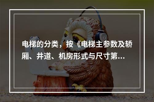 电梯的分类，按《电梯主参数及轿厢、井道、机房形式与尺寸第1部