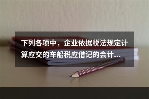 下列各项中，企业依据税法规定计算应交的车船税应借记的会计科目