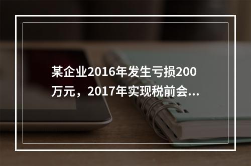 某企业2016年发生亏损200万元，2017年实现税前会计利