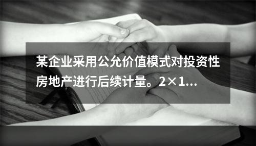 某企业采用公允价值模式对投资性房地产进行后续计量。2×18年