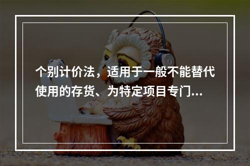 个别计价法，适用于一般不能替代使用的存货、为特定项目专门购入