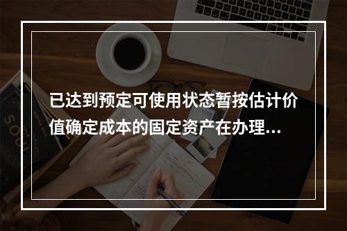 已达到预定可使用状态暂按估计价值确定成本的固定资产在办理竣工