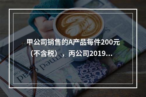 甲公司销售的A产品每件200元（不含税），丙公司2019年1