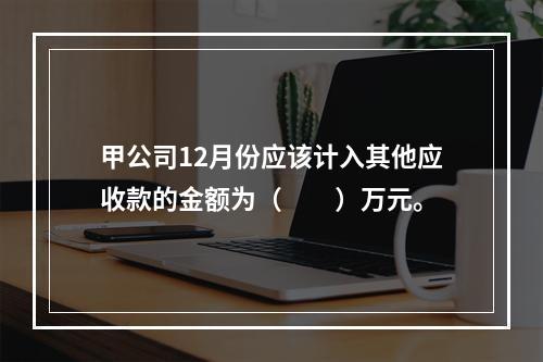 甲公司12月份应该计入其他应收款的金额为（　　）万元。