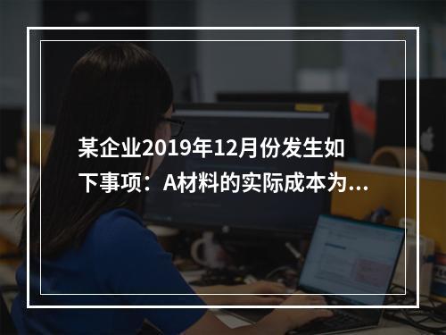 某企业2019年12月份发生如下事项：A材料的实际成本为20