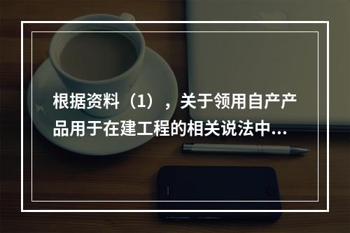 根据资料（1），关于领用自产产品用于在建工程的相关说法中，正