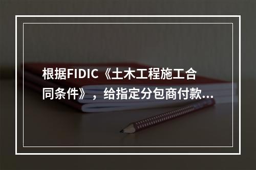 根据FIDIC《土木工程施工合同条件》，给指定分包商付款应