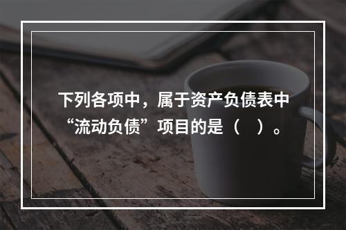 下列各项中，属于资产负债表中“流动负债”项目的是（　）。