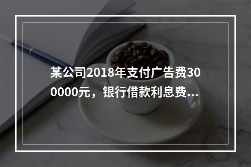 某公司2018年支付广告费300000元，银行借款利息费用2