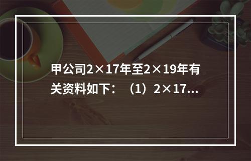 甲公司2×17年至2×19年有关资料如下：（1）2×17年1